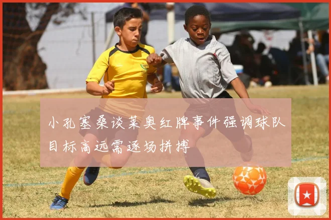 小孔塞桑谈莱奥红牌事件强调球队目标高远需逐场拼搏