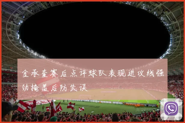 金承奎赛后点评球队表现进攻线强劲掩盖后防失误