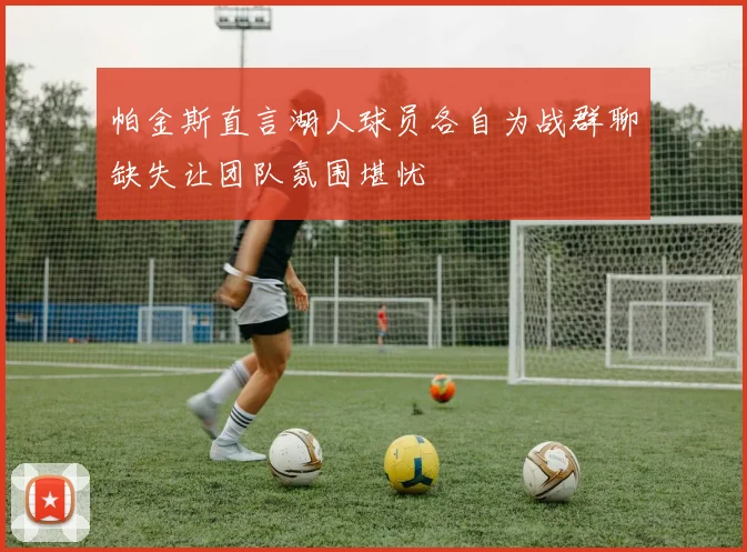 帕金斯直言湖人球员各自为战群聊缺失让团队氛围堪忧