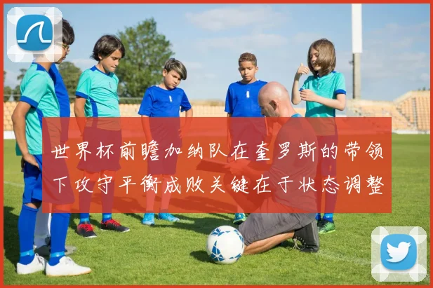 世界杯前瞻加纳队在奎罗斯的带领下攻守平衡成败关键在于状态调整