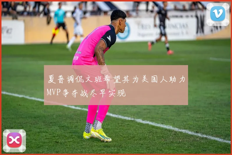 夏普调侃文班希望其为美国人助力MVP争夺战尽早实现