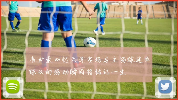韦世豪回忆天津客场后主场球迷举球衣的感动瞬间将铭记一生