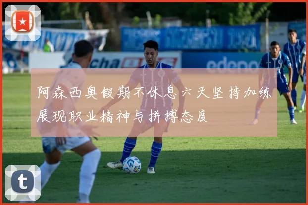 阿森西奥假期不休息六天坚持加练展现职业精神与拼搏态度
