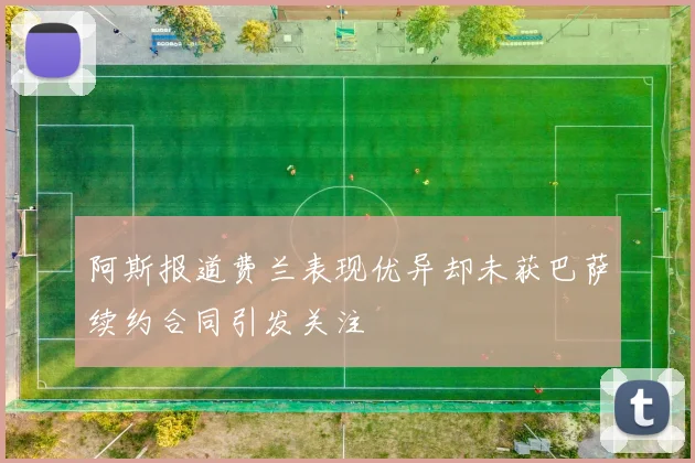 阿斯报道费兰表现优异却未获巴萨续约合同引发关注