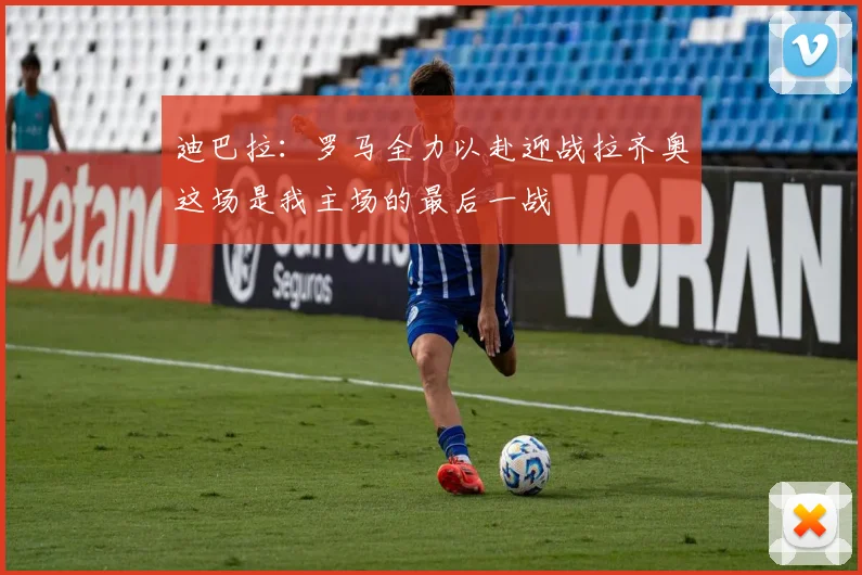 迪巴拉：罗马全力以赴迎战拉齐奥这场是我主场的最后一战