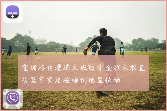 霍姆格伦遭遇文班防守全程未敢直视篮筐突进被逼倒地显怯场