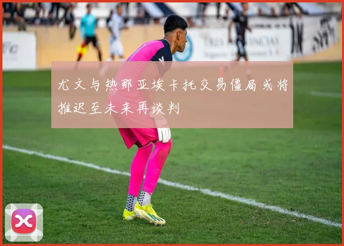 尤文与热那亚埃卡托交易僵局或将推迟至未来再谈判