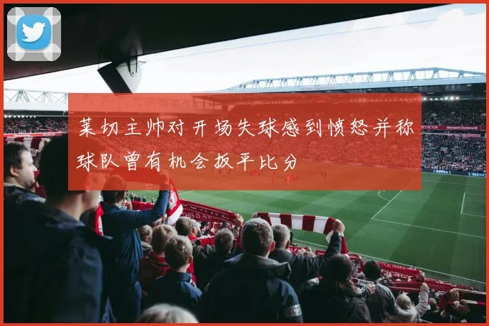 莱切主帅对开场失球感到愤怒并称球队曾有机会扳平比分