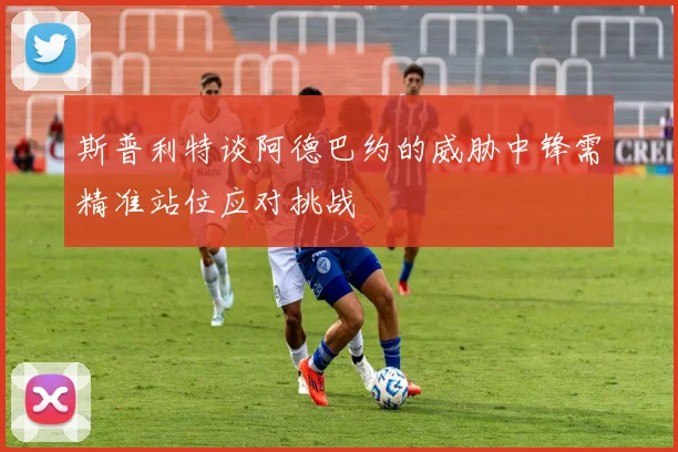 斯普利特谈阿德巴约的威胁中锋需精准站位应对挑战