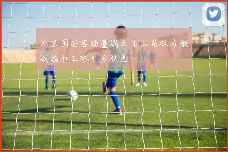 北京国安客场鏖战云南玉昆双方激战成和三球平分秋色