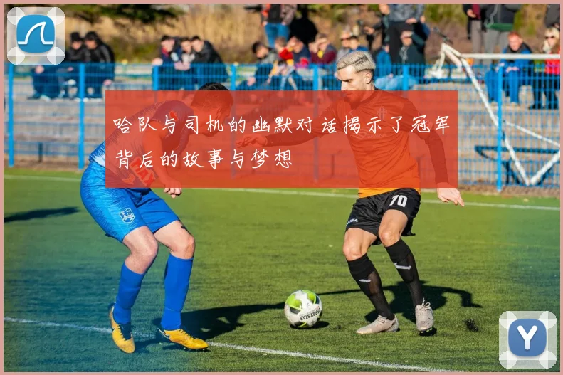 哈队与司机的幽默对话揭示了冠军背后的故事与梦想