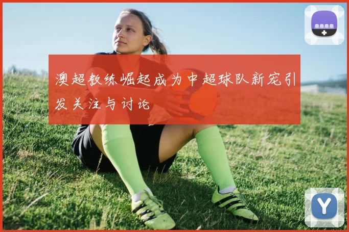 澳超教练崛起成为中超球队新宠引发关注与讨论