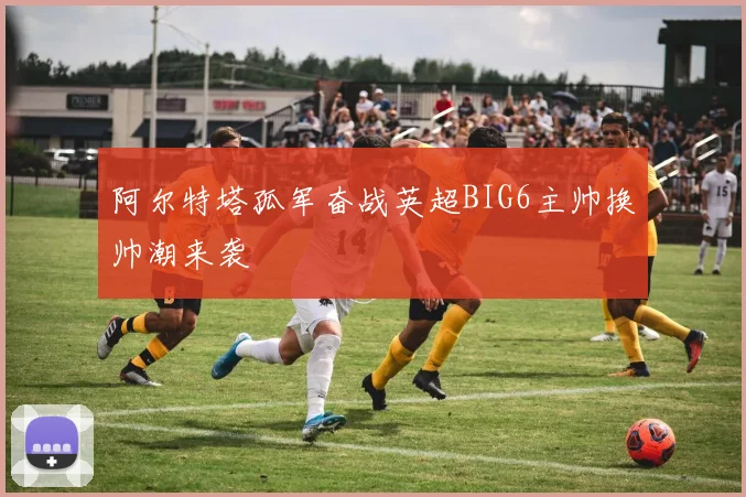 阿尔特塔孤军奋战英超BIG6主帅换帅潮来袭