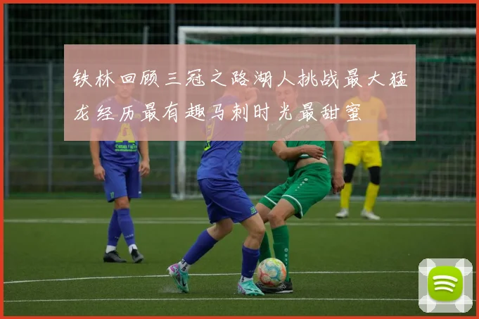 铁林回顾三冠之路湖人挑战最大猛龙经历最有趣马刺时光最甜蜜