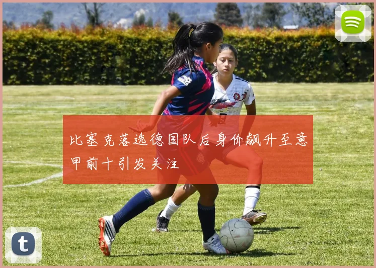 比塞克落选德国队后身价飙升至意甲前十引发关注