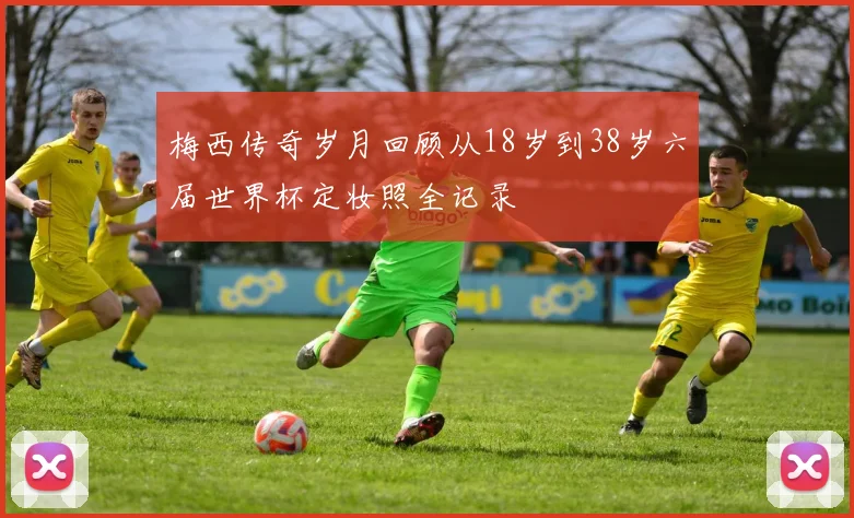 梅西传奇岁月回顾从18岁到38岁六届世界杯定妆照全记录