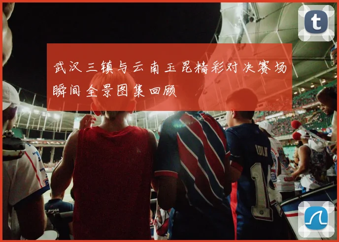 武汉三镇与云南玉昆精彩对决赛场瞬间全景图集回顾