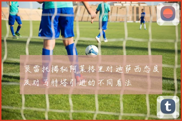 莫雷托揭秘阿莱格里对迪萨西态度及对马特塔引进的不同看法